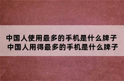 中国人使用最多的手机是什么牌子 中国人用得最多的手机是什么牌子